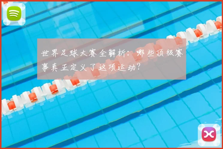 世界足球大赛全解析:哪些顶级赛事真正定义了这项运动?
